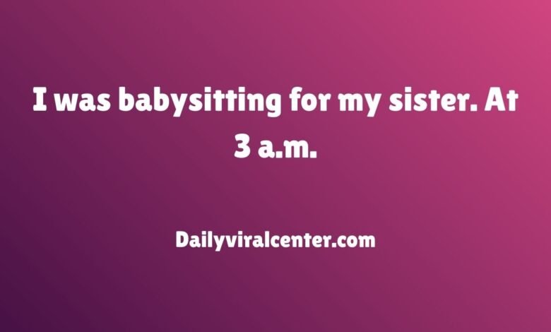 I was babysitting for my sister. At 3 a.m.