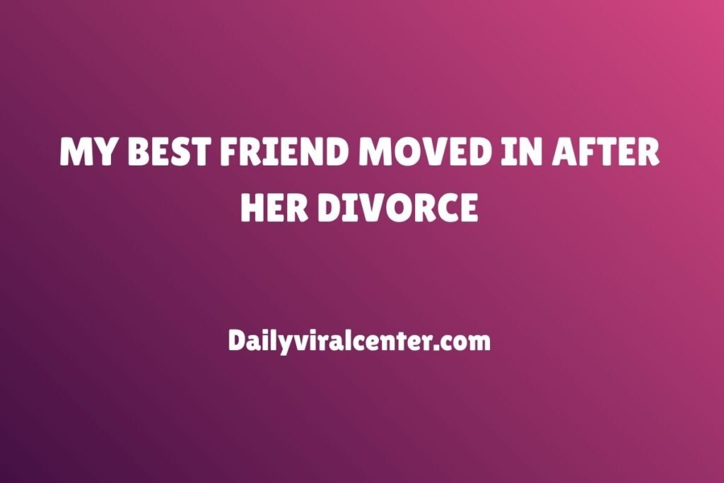 MY BEST FRIEND MOVED IN AFTER HER DIVORCE