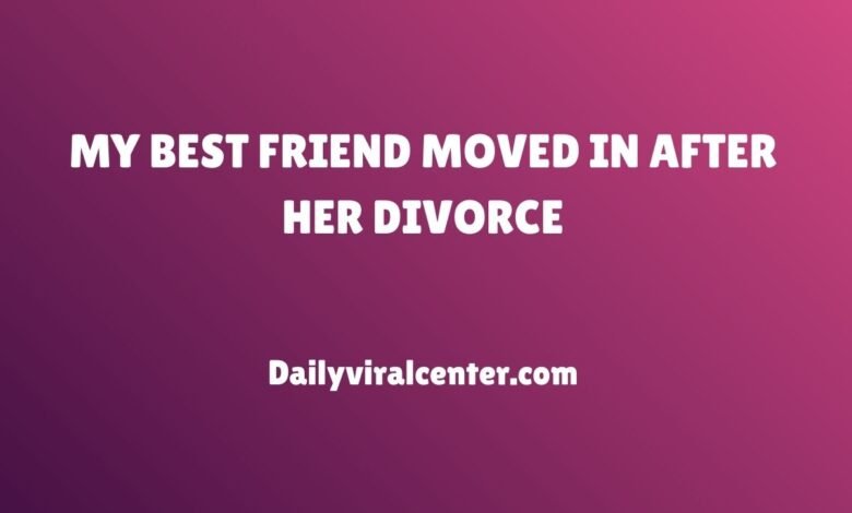 MY BEST FRIEND MOVED IN AFTER HER DIVORCE